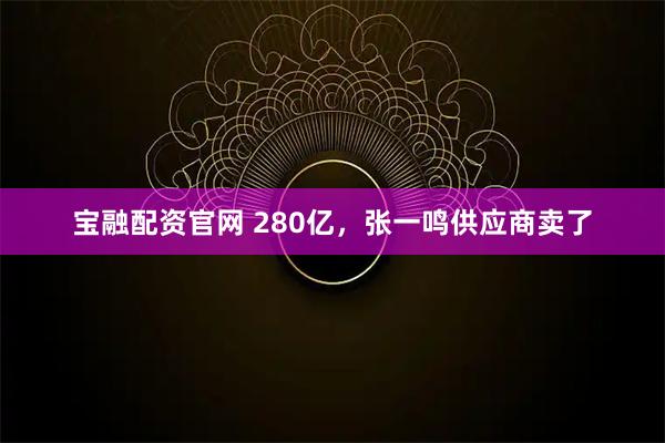 宝融配资官网 280亿，张一鸣供应商卖了