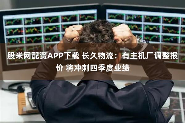 股米网配资APP下载 长久物流：有主机厂调整报价 将冲刺四季度业绩