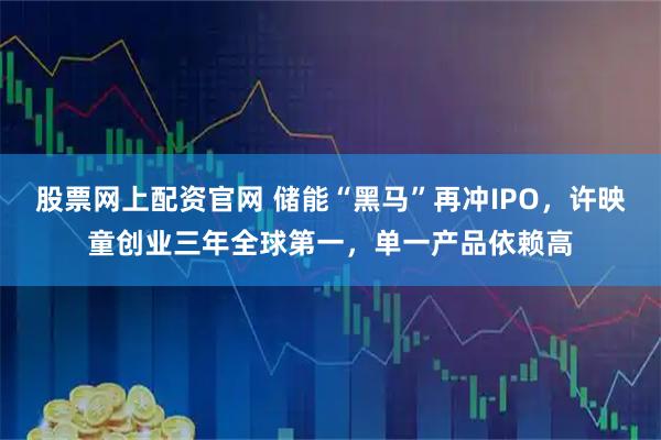 股票网上配资官网 储能“黑马”再冲IPO，许映童创业三年全球第一，单一产品依赖高