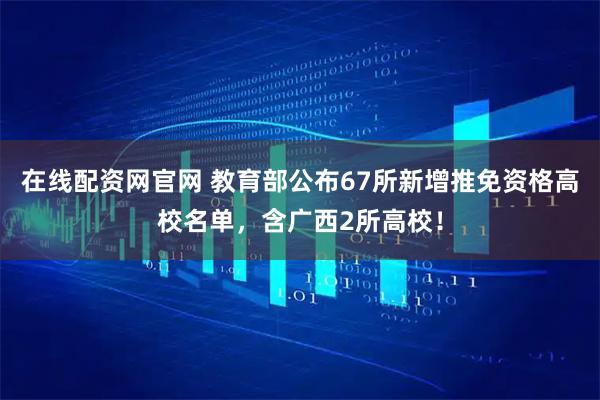 在线配资网官网 教育部公布67所新增推免资格高校名单，含广西2所高校！
