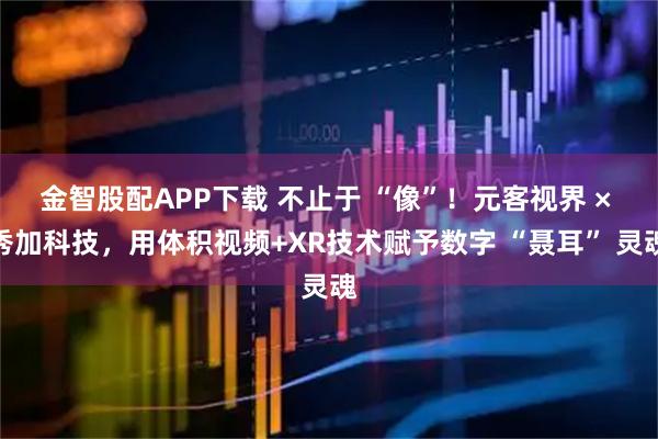 金智股配APP下载 不止于 “像”！元客视界 × 秀加科技，用体积视频+XR技术赋予数字 “聂耳” 灵魂