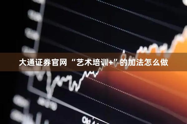 大通证券官网 “艺术培训+”的加法怎么做