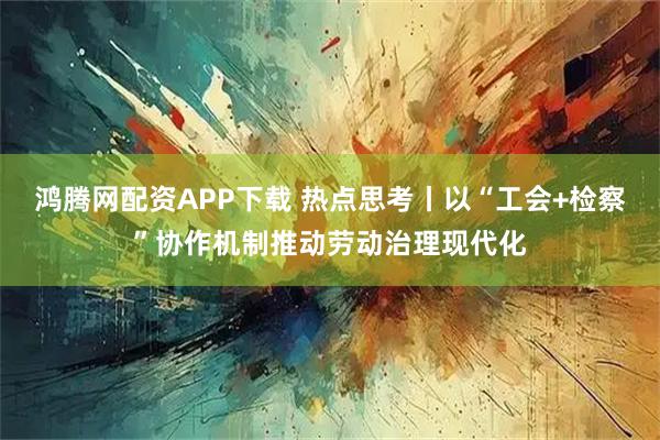 鸿腾网配资APP下载 热点思考丨以“工会+检察”协作机制推动劳动治理现代化