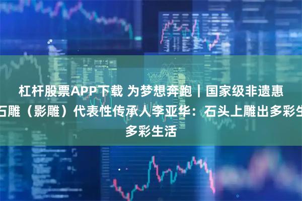 杠杆股票APP下载 为梦想奔跑｜国家级非遗惠安石雕（影雕）代表性传承人李亚华：石头上雕出多彩生活
