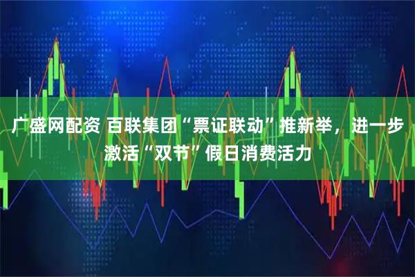 广盛网配资 百联集团“票证联动”推新举，进一步激活“双节”假日消费活力