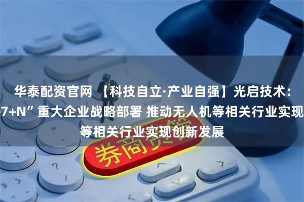 华泰配资官网 【科技自立·产业自强】光启技术：形成“1+7+N”重大企业战略部署 推动无人机等相关行业实现创新发展