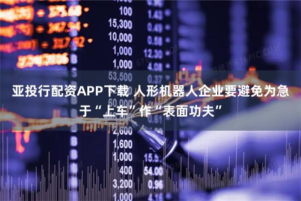 亚投行配资APP下载 人形机器人企业要避免为急于“上车”作“表面功夫”