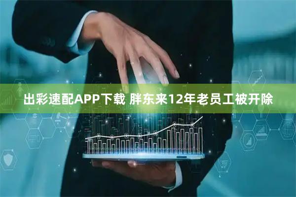 出彩速配APP下载 胖东来12年老员工被开除