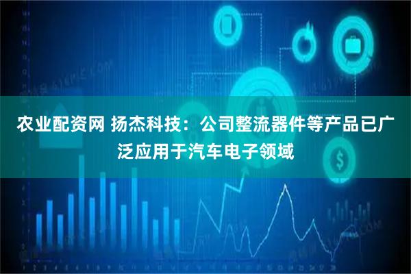 农业配资网 扬杰科技：公司整流器件等产品已广泛应用于汽车电子领域