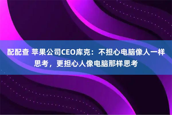 配配查 苹果公司CEO库克：不担心电脑像人一样思考，更担心人像电脑那样思考