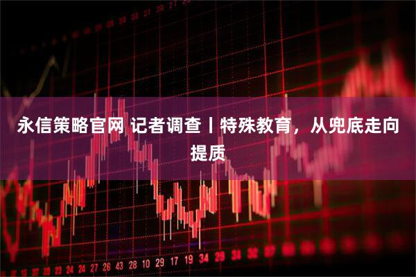 永信策略官网 记者调查丨特殊教育，从兜底走向提质