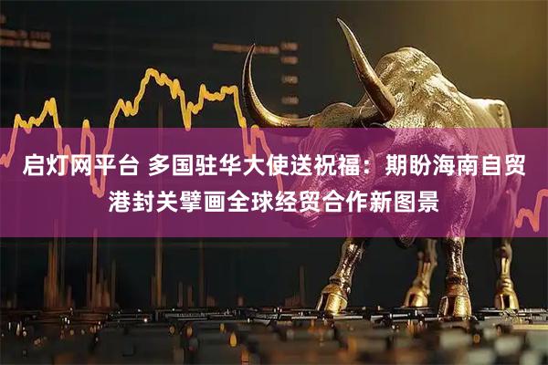 启灯网平台 多国驻华大使送祝福：期盼海南自贸港封关擘画全球经贸合作新图景