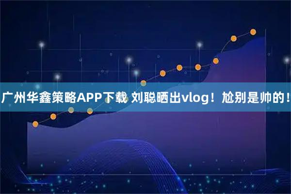 广州华鑫策略APP下载 刘聪晒出vlog！尬别是帅的！