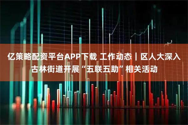 亿策略配资平台APP下载 工作动态｜区人大深入古林街道开展“五联五助”相关活动