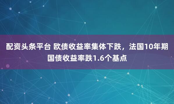 配资头条平台 欧债收益率集体下跌，法国10年期国债收益率跌1.6个基点