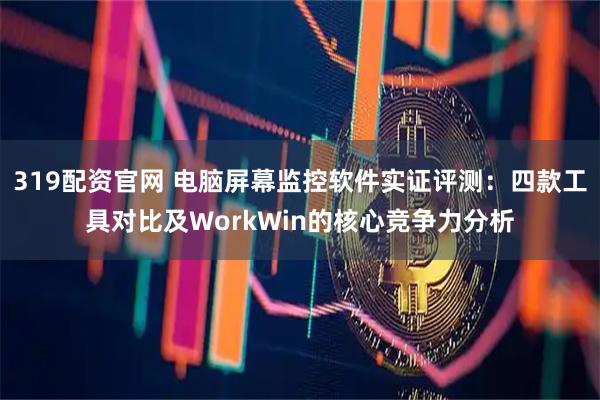 319配资官网 电脑屏幕监控软件实证评测：四款工具对比及WorkWin的核心竞争力分析