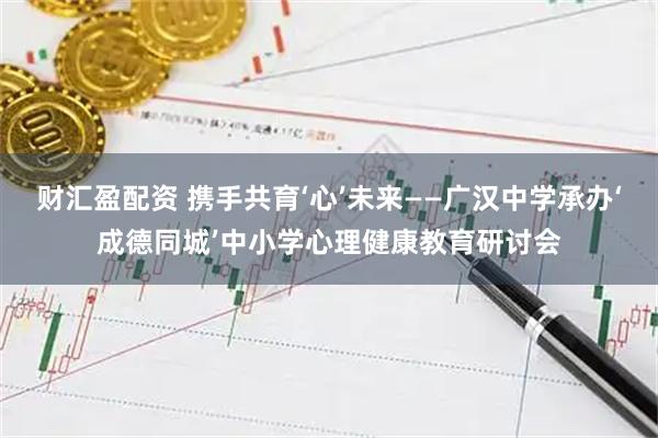 财汇盈配资 携手共育‘心’未来——广汉中学承办‘成德同城’中小学心理健康教育研讨会