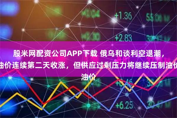 股米网配资公司APP下载 俄乌和谈利空退潮，油价连续第二天收涨，但供应过剩压力将继续压制油价