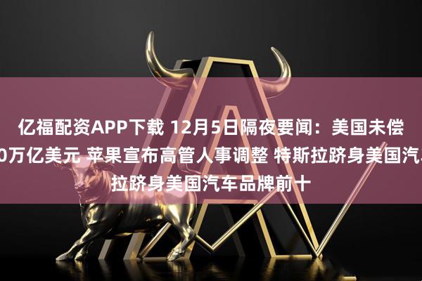 亿福配资APP下载 12月5日隔夜要闻：美国未偿国债首破30万亿美元 苹果宣布高管人事调整 特斯拉跻身美国汽车品牌前十