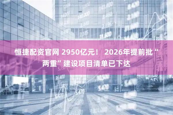 恒捷配资官网 2950亿元！ 2026年提前批“两重”建设项目清单已下达