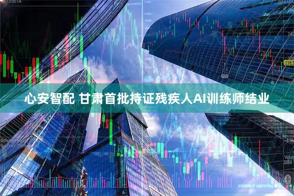 心安智配 甘肃首批持证残疾人AI训练师结业