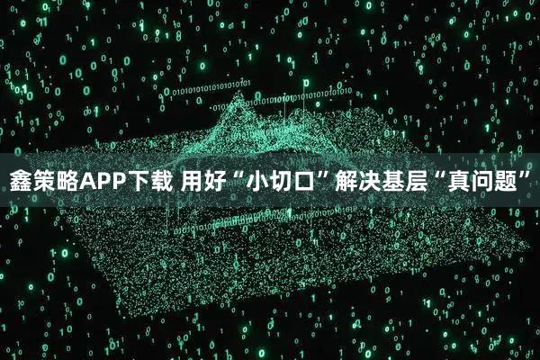 鑫策略APP下载 用好“小切口”解决基层“真问题”