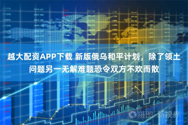 越大配资APP下载 新版俄乌和平计划，除了领土问题另一无解难题恐令双方不欢而散