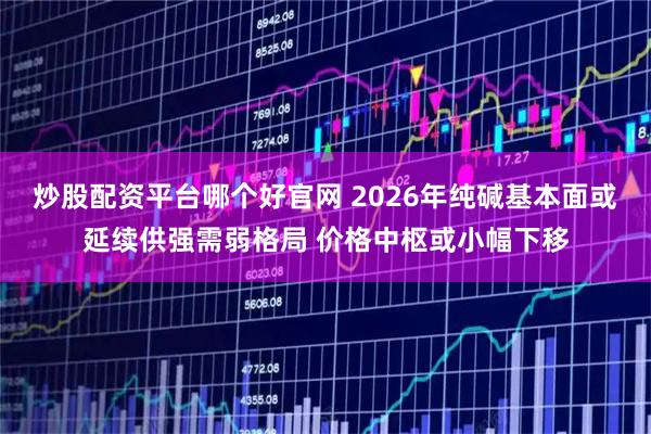 炒股配资平台哪个好官网 2026年纯碱基本面或延续供强需弱格局 价格中枢或小幅下移