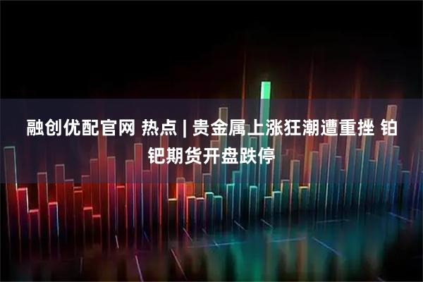 融创优配官网 热点 | 贵金属上涨狂潮遭重挫 铂钯期货开盘跌停