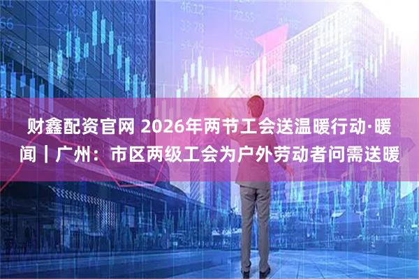 财鑫配资官网 2026年两节工会送温暖行动·暖闻｜广州：市区两级工会为户外劳动者问需送暖