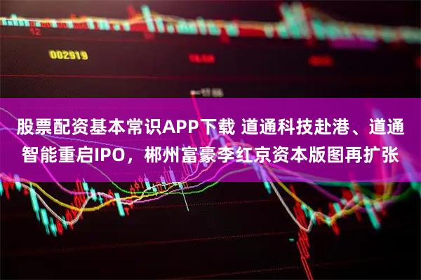 股票配资基本常识APP下载 道通科技赴港、道通智能重启IPO，郴州富豪李红京资本版图再扩张