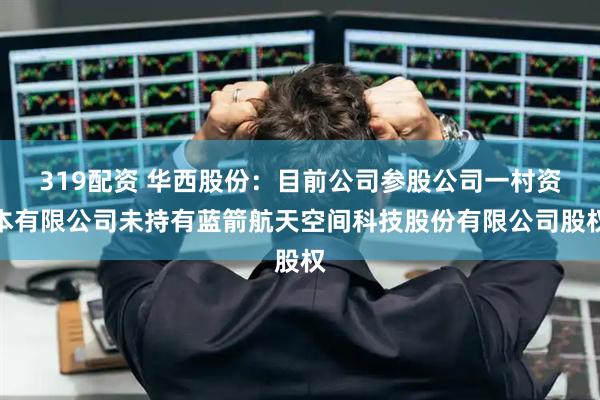 319配资 华西股份：目前公司参股公司一村资本有限公司未持有蓝箭航天空间科技股份有限公司股权