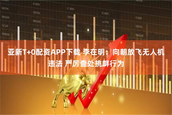亚新T+0配资APP下载 李在明：向朝放飞无人机违法 严厉查处挑衅行为