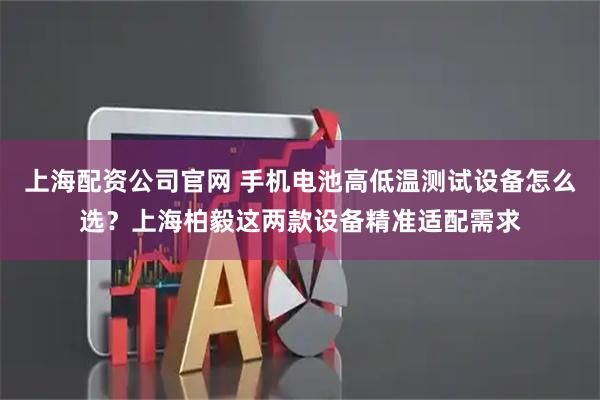 上海配资公司官网 手机电池高低温测试设备怎么选？上海柏毅这两款设备精准适配需求