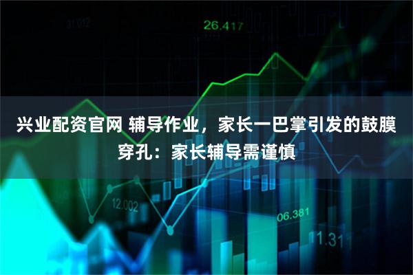 兴业配资官网 辅导作业，家长一巴掌引发的鼓膜穿孔：家长辅导需谨慎