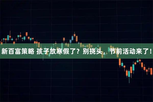 新百富策略 孩子放寒假了？别挠头，节前活动来了！