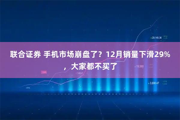 联合证券 手机市场崩盘了？12月销量下滑29%，大家都不买了