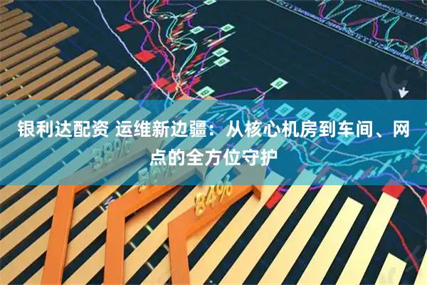 银利达配资 运维新边疆：从核心机房到车间、网点的全方位守护