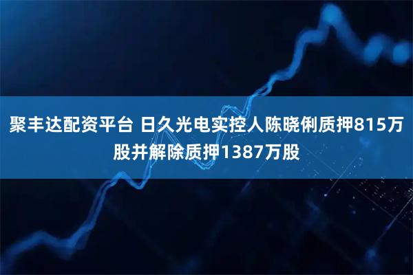 聚丰达配资平台 日久光电实控人陈晓俐质押815万股并解除质押1387万股