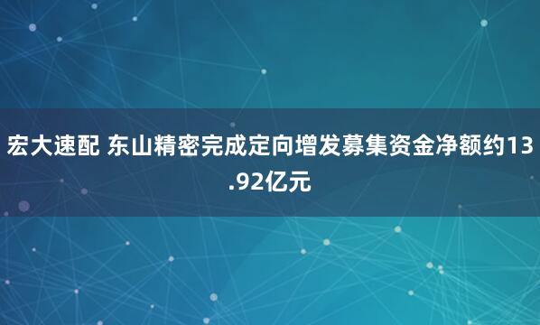 宏大速配 东山精密完成定向增发募集资金净额约13.92亿元