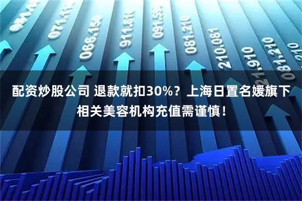 配资炒股公司 退款就扣30%？上海日置名媛旗下相关美容机构充值需谨慎！