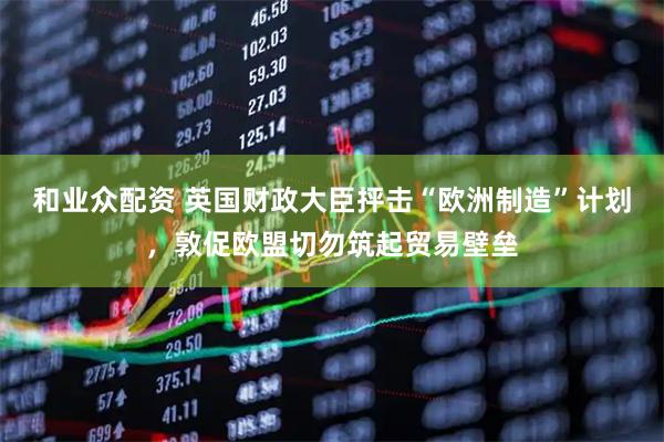 和业众配资 英国财政大臣抨击“欧洲制造”计划，敦促欧盟切勿筑起贸易壁垒
