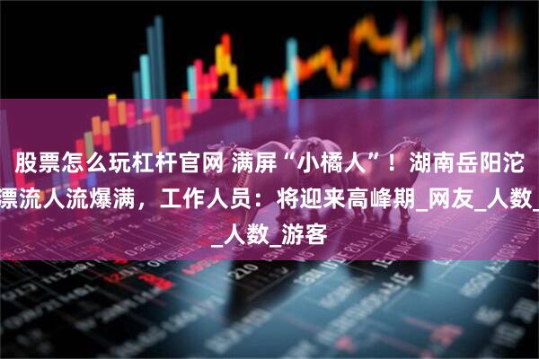 股票怎么玩杠杆官网 满屏“小橘人”！湖南岳阳沱龙峡漂流人流爆满，工作人员：将迎来高峰期_网友_人数_游客