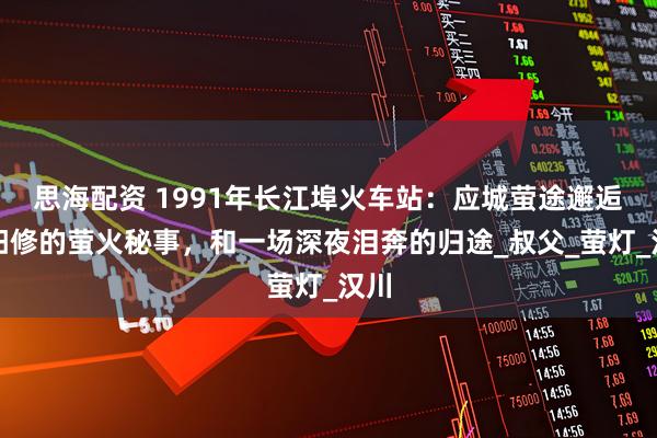 思海配资 1991年长江埠火车站：应城萤途邂逅欧阳修的萤火秘事，和一场深夜泪奔的归途_叔父_萤灯_汉川