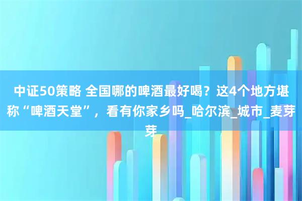 中证50策略 全国哪的啤酒最好喝？这4个地方堪称“啤酒天堂”，看有你家乡吗_哈尔滨_城市_麦芽