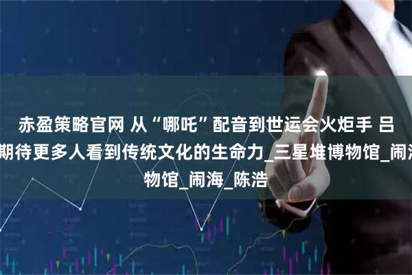 赤盈策略官网 从“哪吒”配音到世运会火炬手 吕艳婷：期待更多人看到传统文化的生命力_三星堆博物馆_闹海_陈浩