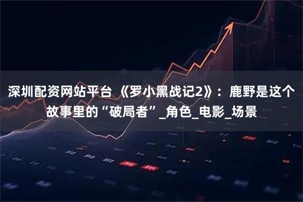 深圳配资网站平台 《罗小黑战记2》：鹿野是这个故事里的“破局者”_角色_电影_场景