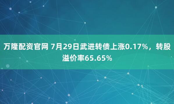 万隆配资官网 7月29日武进转债上涨0.17%，转股溢价率65.65%
