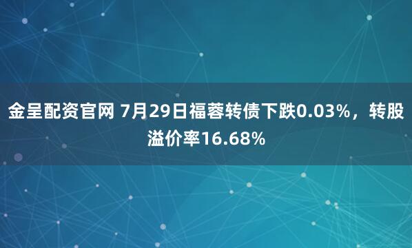 金呈配资官网 7月29日福蓉转债下跌0.03%，转股溢价率16.68%