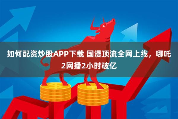 如何配资炒股APP下载 国漫顶流全网上线，哪吒2网播2小时破亿